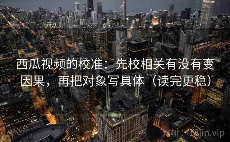 西瓜视频的校准：先校相关有没有变因果，再把对象写具体（读完更稳）