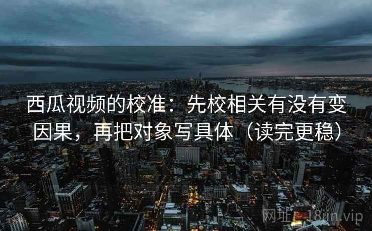 西瓜视频的校准：先校相关有没有变因果，再把对象写具体（读完更稳）  第2张