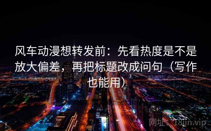 风车动漫想转发前：先看热度是不是放大偏差，再把标题改成问句（写作也能用）  第1张