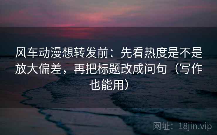 风车动漫想转发前：先看热度是不是放大偏差，再把标题改成问句（写作也能用）  第2张