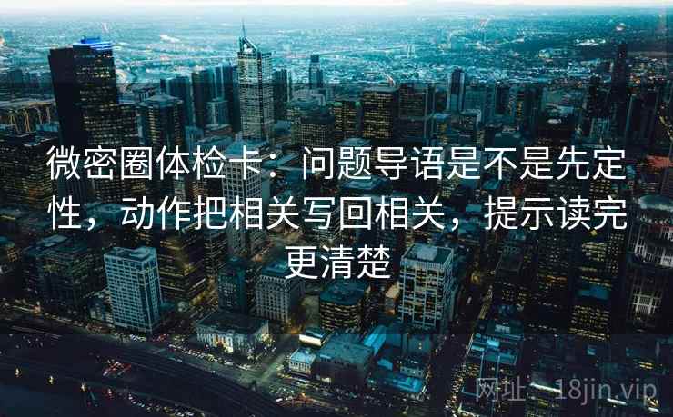 微密圈体检卡：问题导语是不是先定性，动作把相关写回相关，提示读完更清楚