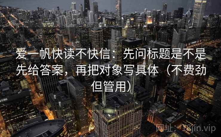 爱一帆快读不快信：先问标题是不是先给答案，再把对象写具体（不费劲但管用）  第1张