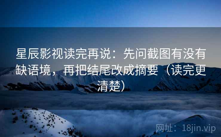 星辰影视读完再说：先问截图有没有缺语境，再把结尾改成摘要（读完更清楚）  第2张
