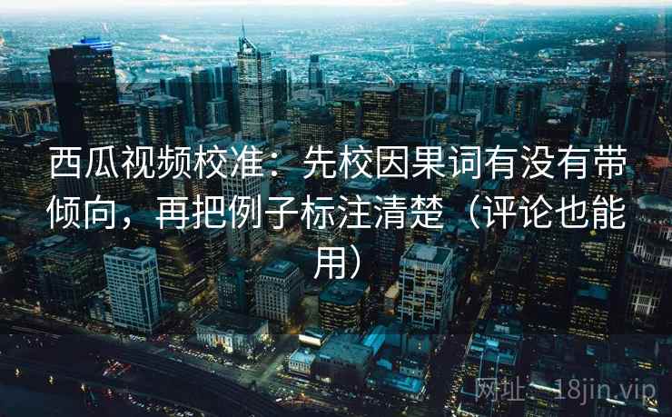 西瓜视频校准：先校因果词有没有带倾向，再把例子标注清楚（评论也能用）  第2张