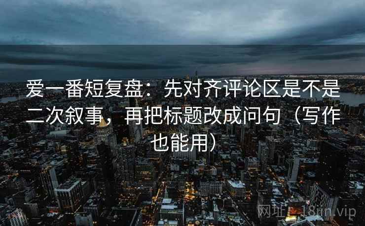 爱一番短复盘：先对齐评论区是不是二次叙事，再把标题改成问句（写作也能用）