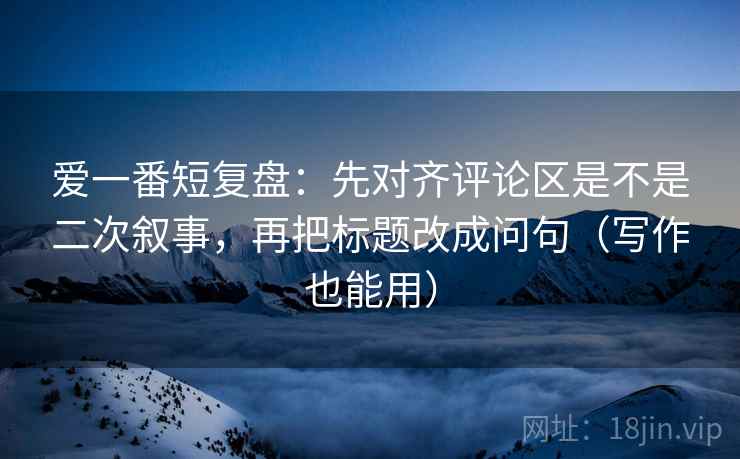 爱一番短复盘：先对齐评论区是不是二次叙事，再把标题改成问句（写作也能用）  第2张