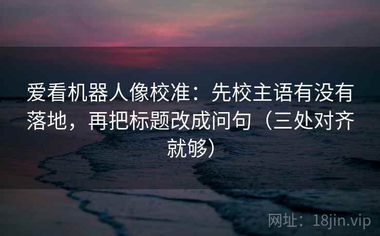 爱看机器人像校准：先校主语有没有落地，再把标题改成问句（三处对齐就够）  第1张