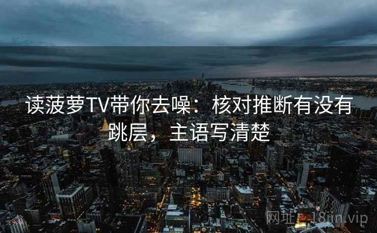 读菠萝TV带你去噪：核对推断有没有跳层，主语写清楚  第2张