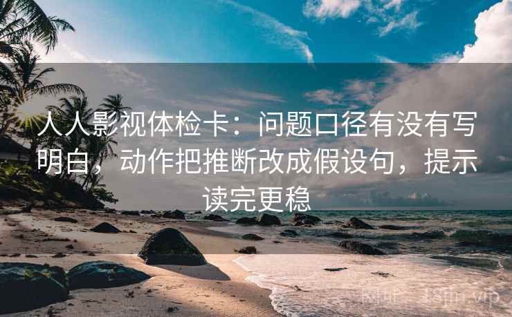 人人影视体检卡：问题口径有没有写明白，动作把推断改成假设句，提示读完更稳  第2张