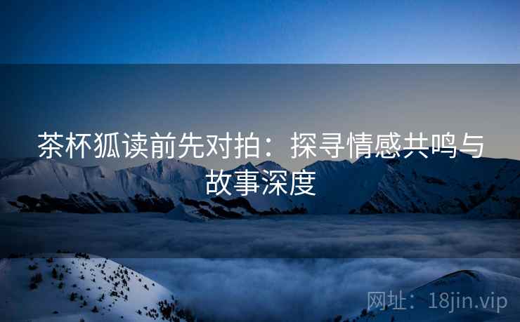 茶杯狐读前先对拍：探寻情感共鸣与故事深度
