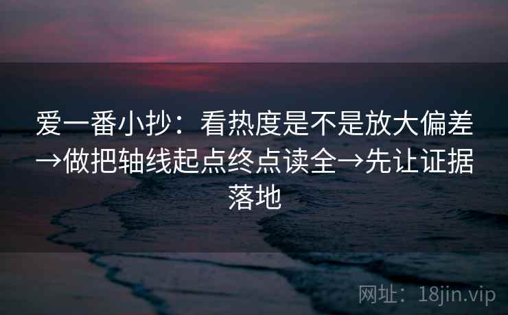 爱一番小抄：看热度是不是放大偏差→做把轴线起点终点读全→先让证据落地