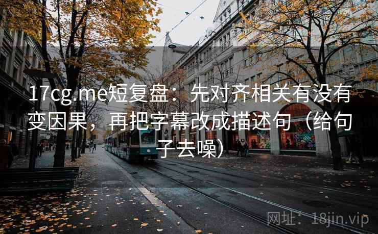 17cg.me短复盘：先对齐相关有没有变因果，再把字幕改成描述句（给句子去噪）
