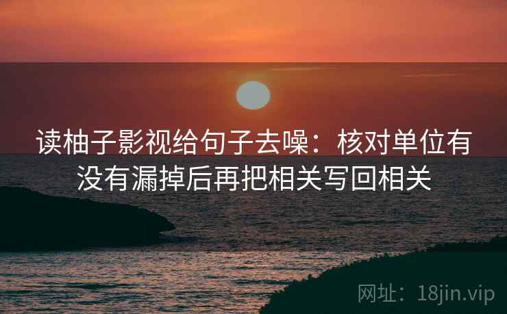 读柚子影视给句子去噪：核对单位有没有漏掉后再把相关写回相关