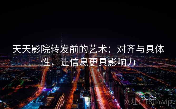 天天影院转发前的艺术：对齐与具体性，让信息更具影响力