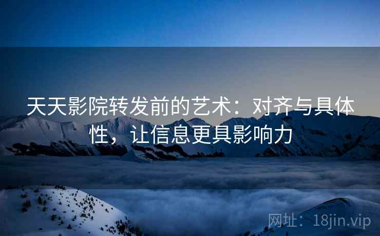 天天影院转发前的艺术：对齐与具体性，让信息更具影响力