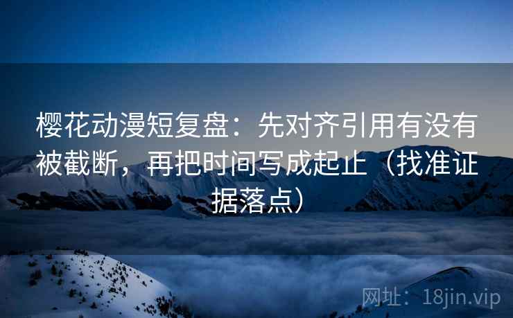 樱花动漫短复盘:先对齐引用有没有被截断,再把时间写成起止(找准证据落点)