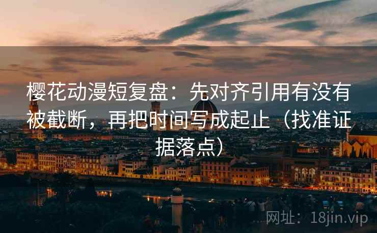 樱花动漫短复盘:先对齐引用有没有被截断,再把时间写成起止(找准证据落点)