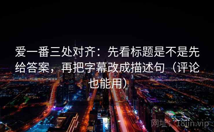 爱一番三处对齐:先看标题是不是先给答案,再把字幕改成描述句(评论也能用)