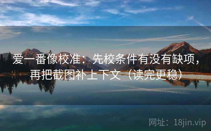 爱一番像校准:先校条件有没有缺项,再把截图补上下文(读完更稳)