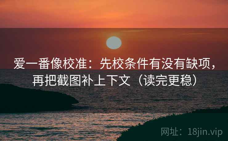 爱一番像校准:先校条件有没有缺项,再把截图补上下文(读完更稳)