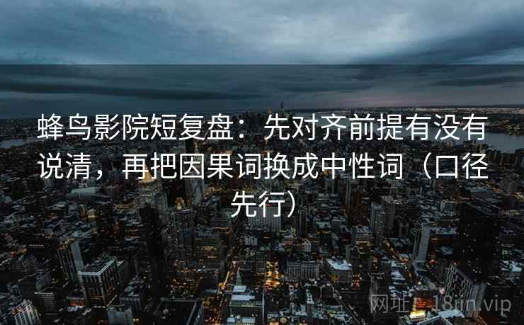 蜂鸟影院短复盘：先对齐前提有没有说清，再把因果词换成中性词（口径先行）