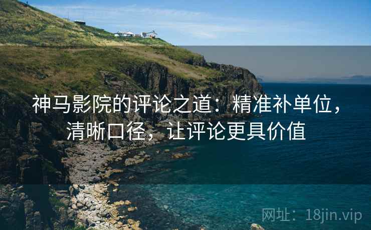 神马影院的评论之道：精准补单位，清晰口径，让评论更具价值