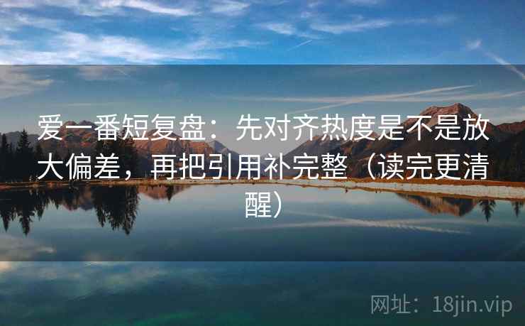 爱一番短复盘:先对齐热度是不是放大偏差,再把引用补完整(读完更清醒)