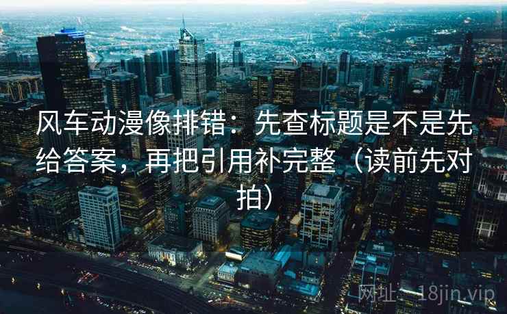 风车动漫像排错：先查标题是不是先给答案，再把引用补完整（读前先对拍）