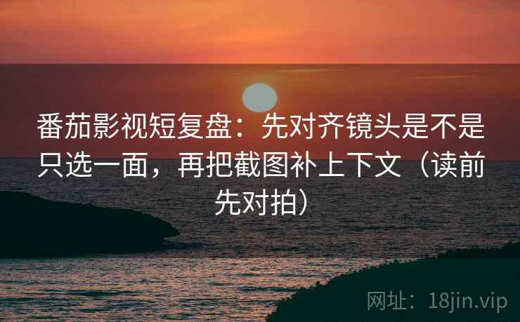 番茄影视短复盘：先对齐镜头是不是只选一面，再把截图补上下文（读前先对拍）