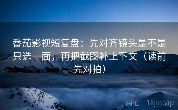 番茄影视短复盘：先对齐镜头是不是只选一面，再把截图补上下文（读前先对拍）