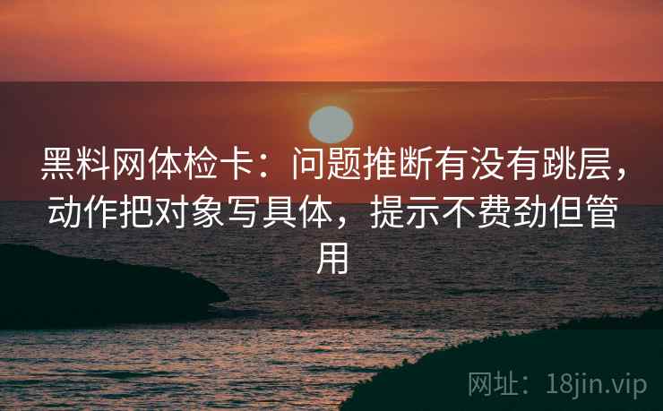 黑料网体检卡：问题推断有没有跳层，动作把对象写具体，提示不费劲但管用