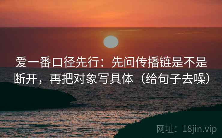 爱一番口径先行：先问传播链是不是断开，再把对象写具体（给句子去噪）