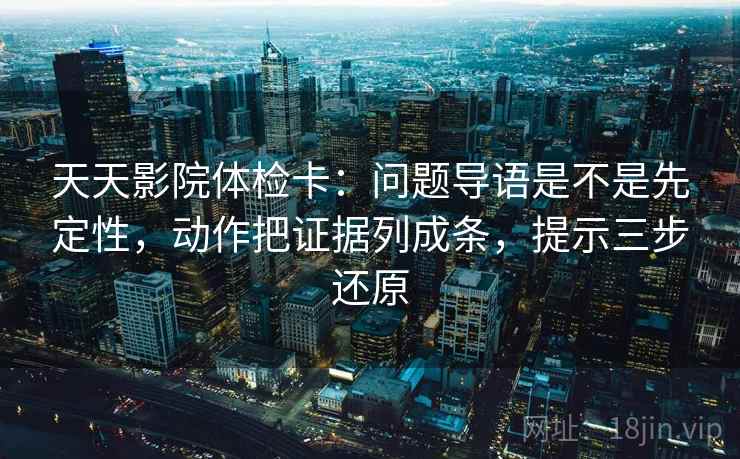天天影院体检卡:问题导语是不是先定性,动作把证据列成条,提示三步还原