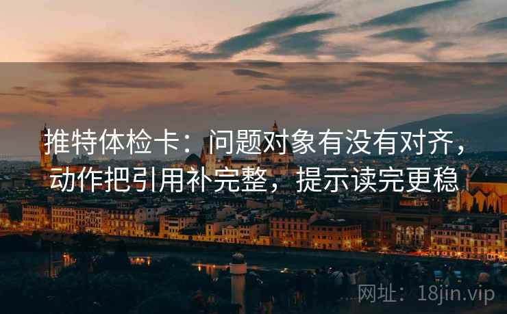 推特体检卡：问题对象有没有对齐，动作把引用补完整，提示读完更稳