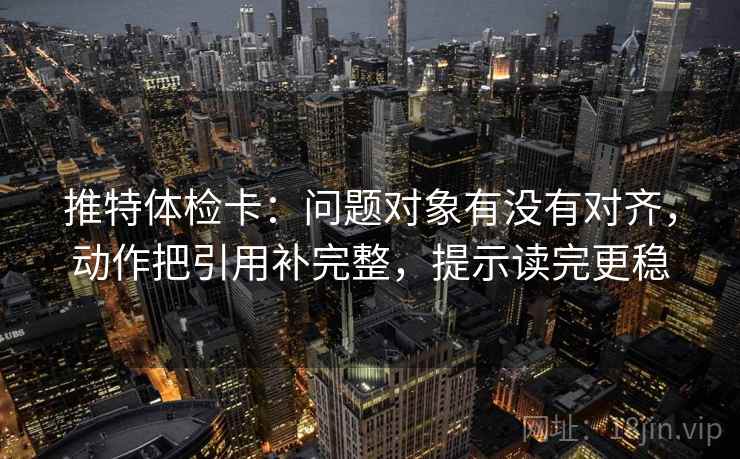 推特体检卡：问题对象有没有对齐，动作把引用补完整，提示读完更稳