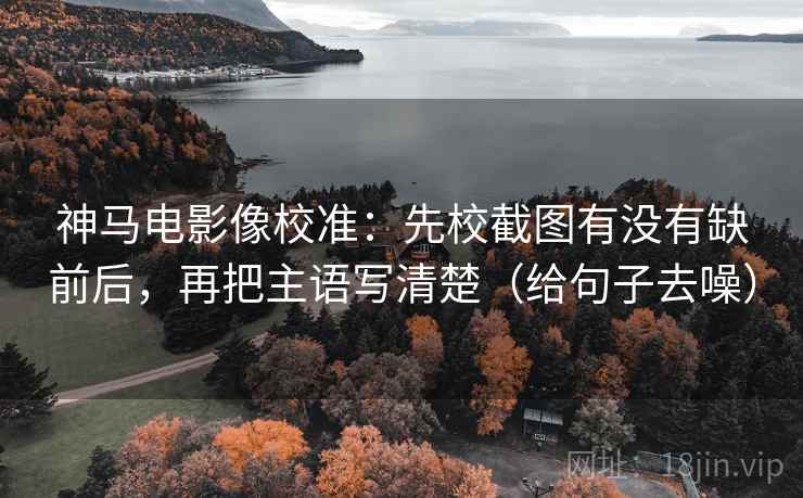 神马电影像校准：先校截图有没有缺前后，再把主语写清楚（给句子去噪）