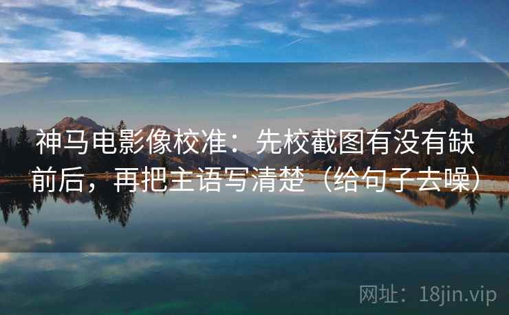 神马电影像校准：先校截图有没有缺前后，再把主语写清楚（给句子去噪）