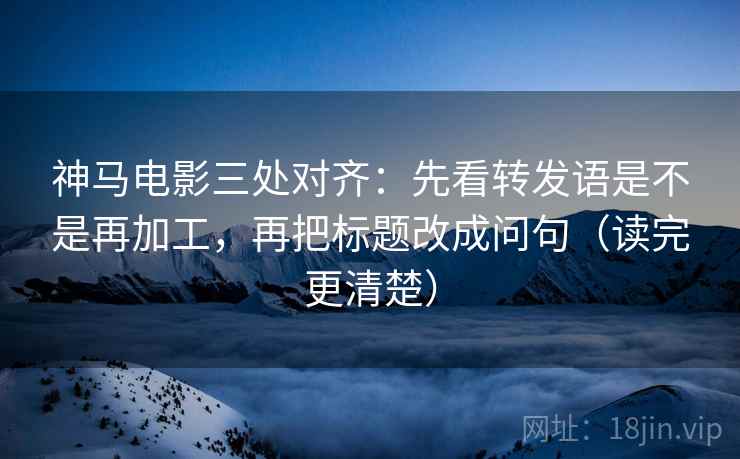 神马电影三处对齐：先看转发语是不是再加工，再把标题改成问句（读完更清楚）