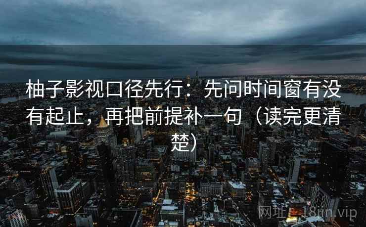 柚子影视口径先行：先问时间窗有没有起止，再把前提补一句（读完更清楚）