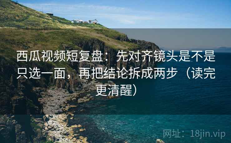 西瓜视频短复盘:先对齐镜头是不是只选一面,再把结论拆成两步(读完更清醒)