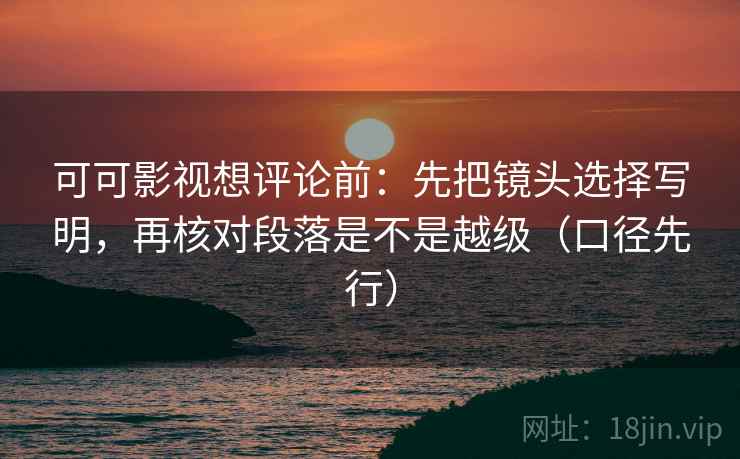 可可影视想评论前:先把镜头选择写明,再核对段落是不是越级(口径先行)