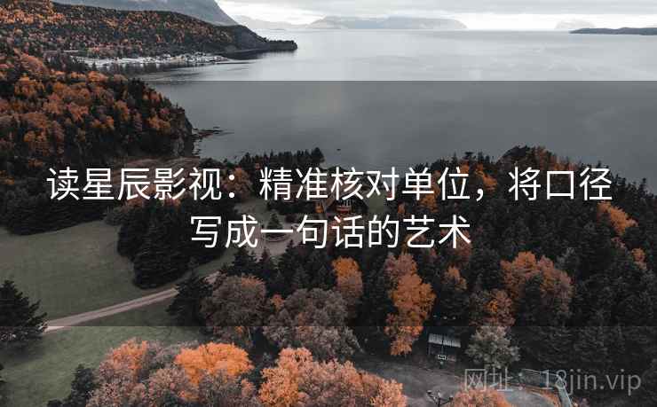 读星辰影视:精准核对单位,将口径写成一句话的艺术