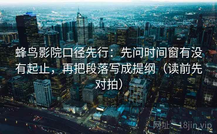 蜂鸟影院口径先行:先问时间窗有没有起止,再把段落写成提纲(读前先对拍)