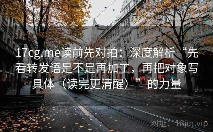 17cg.me读前先对拍:深度解析“先看转发语是不是再加工,再把对象写具体(读完更清醒)”的力量