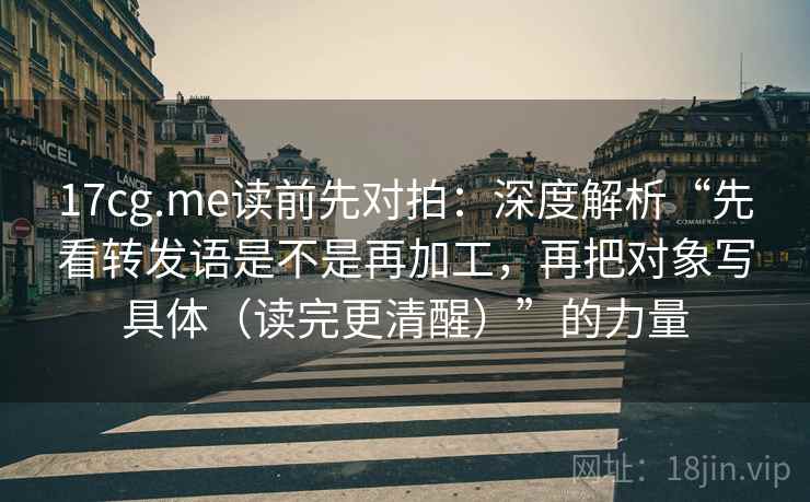 17cg.me读前先对拍:深度解析“先看转发语是不是再加工,再把对象写具体(读完更清醒)”的力量