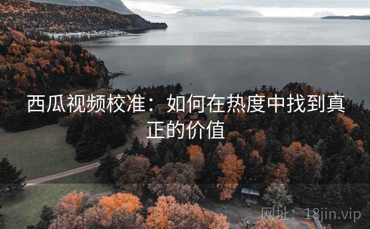 西瓜视频校准:如何在热度中找到真正的价值