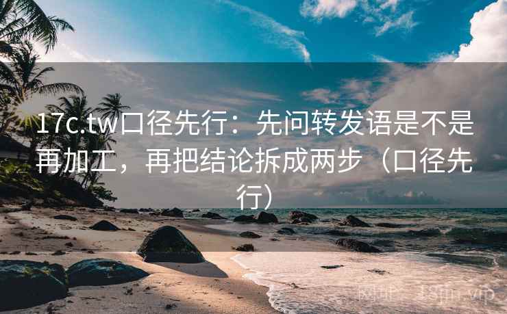 17c.tw口径先行:先问转发语是不是再加工,再把结论拆成两步(口径先行)