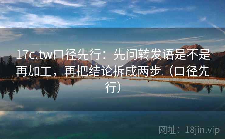 17c.tw口径先行:先问转发语是不是再加工,再把结论拆成两步(口径先行)