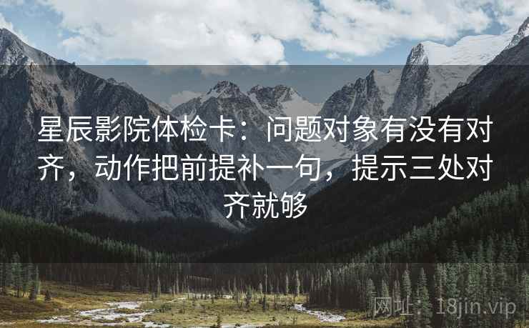 星辰影院体检卡:问题对象有没有对齐,动作把前提补一句,提示三处对齐就够