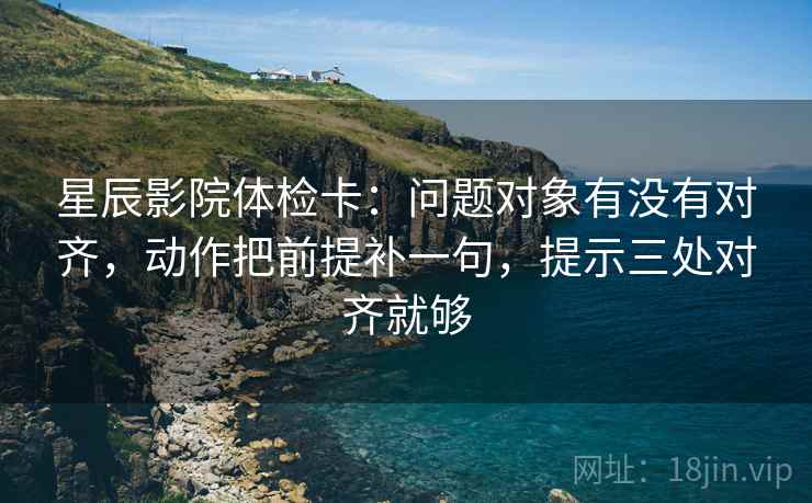 星辰影院体检卡:问题对象有没有对齐,动作把前提补一句,提示三处对齐就够